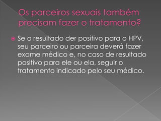    Se o resultado der positivo para o HPV,
    seu parceiro ou parceira deverá fazer
    exame médico e, no caso de resultado
    positivo para ele ou ela, seguir o
    tratamento indicado pelo seu médico.
 