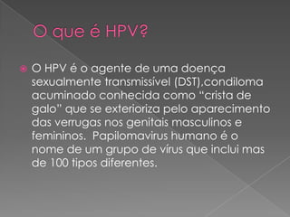    O HPV é o agente de uma doença
    sexualmente transmissível (DST),condiloma
    acuminado conhecida como “crista de
    galo” que se exterioriza pelo aparecimento
    das verrugas nos genitais masculinos e
    femininos. Papilomavirus humano é o
    nome de um grupo de vírus que inclui mas
    de 100 tipos diferentes.
 