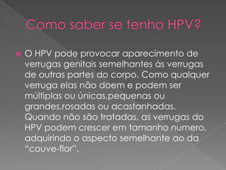    O HPV pode provocar aparecimento de
    verrugas genitais semelhantes às verrugas
    de outras partes do corpo. Como qualquer
    verruga elas não doem e podem ser
    múltiplas ou únicas,pequenas ou
    grandes,rosadas ou acastanhadas.
    Quando não são tratadas, as verrugas do
    HPV podem crescer em tamanho numero,
    adquirindo o aspecto semelhante ao da
    “couve-flor”.
 