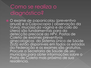    O exame de papanicolau (preventivo
    anual) e a Colposcopia ( observação da
    Vulva, mucosa da vagina e do colo do
    útero) são fundamentais para da
    detecção precoce do HPV. Postos de
    Coleta de exames preventivos
    ginecológicos do Sistema Único de Saúde
    (SUS) estão disponíveis em todos os estados
    da Federação e os exames são gratuitos.
    Procure a Secretaria de Saúde de seu
    município para obter informações sobre o
    Posto de Coleta mais próxima de sua
    residência.
 