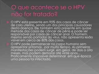   O HPV esta presente em 95% dos casos de câncer
    de colo uterino, sendo um dos principais causadores
    desta doença. Ele também esta presente em quase
    metade dos casos de câncer de pênis e pode ser
    responsável por casos de câncer anal. O homem,
    mesmo sendo portador do vírus, não apresenta lesão
    visível em cerca de 80% dos casos.
   O HPV pode permanecer no corpo humano sem
    apresentar sintomas , por muito tempo. As primeiras
    manifestações podem surgir, em geral, de dois a oito
    meses, mas podem demorar até vinte anos...
    Praticamente impossível determinar em que época
    uma pessoa foi infectada.
 