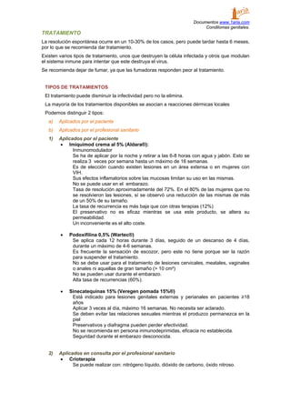 Documentos www.1aria.com
Condilomas genitales.
TRATAMIENTO
La resolución espontánea ocurre en un 10-30% de los casos, pero puede tardar hasta 6 meses,
por lo que se recomienda dar tratamiento.
Existen varios tipos de tratamiento, unos que destruyen la célula infectada y otros que modulan
el sistema inmune para intentar que este destruya el virus.
Se recomienda dejar de fumar, ya que las fumadoras responden peor al tratamiento.
TIPOS DE TRATAMIENTOS
El tratamiento puede disminuir la infectividad pero no la elimina.
La mayoría de los tratamientos disponibles se asocian a reacciones dérmicas locales
Podemos distinguir 2 tipos:
a) Aplicados por el paciente
b) Aplicados por el profesional sanitario
1) Aplicados por el paciente
• Imiquimod crema al 5% (Aldara®):
Inmunomodulador
Se ha de aplicar por la noche y retirar a las 6-8 horas con agua y jabón. Esto se
realiza 3 veces por semana hasta un máximo de 16 semanas.
Es de elección cuando existen lesiones en un área extensa o en mujeres con
VIH.
Sus efectos inflamatorios sobre las mucosas limitan su uso en las mismas.
No se puede usar en el embarazo.
Tasa de resolución aproximadamente del 72%. En el 80% de las mujeres que no
se resolvieron las lesiones, sí se observó una reducción de las mismas de más
de un 50% de su tamaño.
La tasa de recurrencia es más baja que con otras terapias (12%)
El preservativo no es eficaz mientras se usa este producto, se altera su
permeabilidad.
Un inconveniente es el alto coste.
• Podoxifilina 0,5% (Wartec®)
Se aplica cada 12 horas durante 3 días, seguido de un descanso de 4 días,
durante un máximo de 4-6 semanas.
Es frecuente la sensación de escozor, pero este no tiene porque ser la razón
para suspender el tratamiento.
No se debe usar para el tratamiento de lesiones cervicales, meatales, vaginales
o anales ni aquellas de gran tamaño (> 10 cm²)
No se pueden usar durante el embarazo.
Alta tasa de recurrencias (60%).
• Sinecatequinas 15% (Veregen pomada 15%®)
Está indicado para lesiones genitales externas y perianales en pacientes ≥18
años
Aplicar 3 veces al día, máximo 16 semanas. No necesita ser aclarado.
Se deben evitar las relaciones sexuales mientras el produzco permanezca en la
piel
Preservativos y diafragma pueden perder efectividad.
No se recomienda en persona inmunodeprimidas, eficacia no establecida.
Seguridad durante el embarazo desconocida.
2) Aplicados en consulta por el profesional sanitario
• Crioterapia
Se puede realizar con: nitrógeno líquido, dióxido de carbono, óxido nitroso.
 
