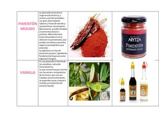 PIMENTÓN
MOLIDO
La plantadel pimientoes
originariade América,y
existenunas50 variedades,
con gran diversidadde
saboresy frutosde tamañoy
características muydispares.
Básicamente,puedendividirse
enpimientosdulceso
picantes.Moliendoestos
frutosdesecadosal sol se
obtienenlospimentones,que
puedenserdulcesopicantes,
segúnlavariedadde la que
procedan.
La páprikaesun tipode
pimentónpicante,ingrediente
fundamental de guisoscomo
elgulaschhúngaro.
VAINILLA
Es una plantade la familiade
lasorquídeas,nativade
Centroamérica.
Lo que conocemospor vainilla
son lasvainaso receptáculos
de losfrutos,que una vez
tratadas convenientemente,
se expendensecas,enteraso
molidasyenbotecitosde
extractolíquido.
 
