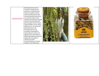 CARDAMOMO
Esta planta,de la cual se
consumensolamentesus
semillas,esoriginariade la
Indiay Sri-Lanka,contiene
variassemillitasque se han
consumidodesde antesde la
era cristiana,poseenmuy
variadosusostanto enla salud
como enla cocina, Muy útil
para preparar arroces,salsas,
sopas,bebidas,currys,salsas,
aderezos,etc.,asícomo para
perfumarlicores,etc.
El cardamomoes muy
utilizadoculinariamente,
sobre todoen laIndia,se le
agrega al arroz para darle un
sabor ligeramente picante;los
árabes,por otro lado,lo
utilizanenel café,
convirtiéndoloenuntónico
cardiaco y anti flatulencia.
 