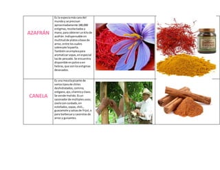 AZAFRÁN
Es la especiamáscara del
mundoy se precisan
aproximadamente 180,000
estigmas,recolectadosa
mano,para obtenerunkilode
azafrán.Indispensable en
multitudde platosabase de
arroz, entre loscuales
sobresale lapaella.
Tambiénse empleapara
aromatizarsopas,enespecial
lasde pescado.Se encuentra
disponible enpolvooen
hebras,que sonlosestigmas
desecados.
CANELA
Es una mezclapicante de
variostiposde chiles
deshidratados,comino,
orégano,ajo,cilantroyclavo.
Se vende molido. Esun
sazonadorde múltiplesusos;
úseloconcuidado,en
estofados,sopas,chili,,
guacamole ysalsasde frijol,o
para barbecue y cacerolasde
arroz y guisantes.
 