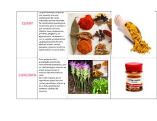 CURRY
Lo que llamamoscurryno es
una especia,sino una
combinaciónde varias,
reducidaa polvoymezclada.
Tal combinaciónpuede variar
localmente,perolo comúnes
que conste de cúrcuma,
cilantro,clavo,cardamomo,
pimienta,jengibrey,en
algunoscasos,se aromatiza
con la hojade un árbol cítrico.
Las preparacionesde curry
abarcan arroces,carnes,
pescadosyhuevos.Se utiliza
sobre todoen lacocina india.
CURCÚMA
Es un polvode color
anaranjadoamarillento
intensamente aromáticoycon
un saboramargo e intenso;es
el que proporcionaa la
mostazatipoamericanasu
color.
Se vende enpolvo.Esun
ingrediente esencialenlos
curries;se utilizaenel arrozy
enel chili,así comocon
corderoy calabaza de
invierno.
 