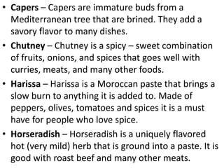 • Capers – Capers are immature buds from a
Mediterranean tree that are brined. They add a
savory flavor to many dishes.
• Chutney – Chutney is a spicy – sweet combination
of fruits, onions, and spices that goes well with
curries, meats, and many other foods.
• Harissa – Harissa is a Moroccan paste that brings a
slow burn to anything it is added to. Made of
peppers, olives, tomatoes and spices it is a must
have for people who love spice.
• Horseradish – Horseradish is a uniquely flavored
hot (very mild) herb that is ground into a paste. It is
good with roast beef and many other meats.
 