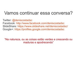 Vamos continuar essa conversa?
Twitter: @deniscostadsc
Facebook: http://www.facebook.com/deniscostadsc
SlideShare: https://www.slideshare.net/deniscostadsc/
Google+: https://profiles.google.com/deniscostadsc


 “Na natureza, ou as coisas estão verdes e crescendo ou
                maduras e apodrecendo”
 