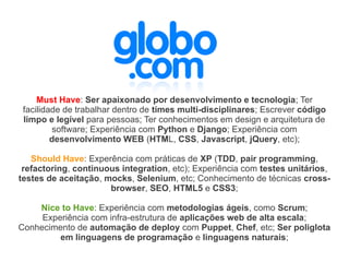 Must Have: Ser apaixonado por desenvolvimento e tecnologia; Ter
 facilidade de trabalhar dentro de times multi-disciplinares; Escrever código
 limpo e legível para pessoas; Ter conhecimentos em design e arquitetura de
         software; Experiência com Python e Django; Experiência com
         desenvolvimento WEB (HTML, CSS, Javascript, jQuery, etc);

   Should Have: Experência com práticas de XP (TDD, pair programming,
 refactoring, continuous integration, etc); Experiência com testes unitários,
testes de aceitação, mocks, Selenium, etc; Conhecimento de técnicas cross-
                      browser, SEO, HTML5 e CSS3;

    Nice to Have: Experiência com metodologias ágeis, como Scrum;
     Experiência com infra-estrutura de aplicações web de alta escala;
Conhecimento de automação de deploy com Puppet, Chef, etc; Ser poliglota
         em linguagens de programação e linguagens naturais;
 