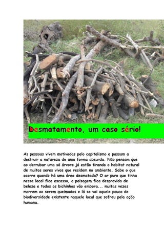 As pessoas vivem motivadas pelo capitalismo e passam a
destruir a natureza de uma forma absurda. Não pensam que
ao derrubar uma só árvore já estão tirando o habitat natural
de muitos seres vivos que residem no ambiente. Sabe o que
ocorre quando há uma área desmatada? O ar puro que tinha
nesse local fica escasso, a paisagem fica desprovida de
beleza e todos os bichinhos vão embora... muitas vezes
morrem ao serem queimados e lá se vai aquele pouco de
biodiversidade existente naquele local que sofreu pela ação
humana.
 