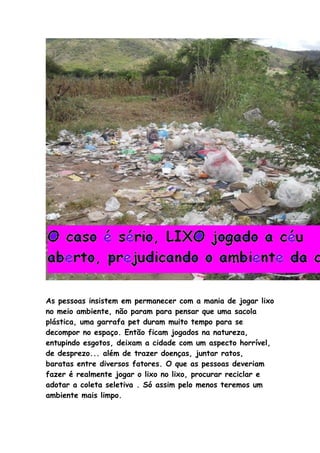 As pessoas insistem em permanecer com a mania de jogar lixo
no meio ambiente, não param para pensar que uma sacola
plástica, uma garrafa pet duram muito tempo para se
decompor no espaço. Então ficam jogados na natureza,
entupindo esgotos, deixam a cidade com um aspecto horrível,
de desprezo... além de trazer doenças, juntar ratos,
baratas entre diversos fatores. O que as pessoas deveriam
fazer é realmente jogar o lixo no lixo, procurar reciclar e
adotar a coleta seletiva . Só assim pelo menos teremos um
ambiente mais limpo.
 