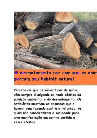 Percebe-se que os vários tipos de mídia,
vêm sempre divulgando os reais efeitos da
poluição ambiental e do desmatamento. Os
noticiários mostram os absurdos que o
homem vem fazendo contra a natureza, os
quais não conscientizam a sociedade para
uma manifestação em contra partida a
esses efeitos.
 