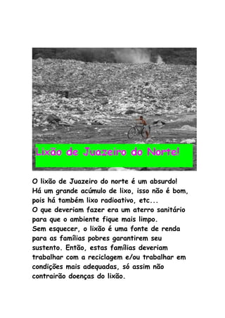 O lixão de Juazeiro do norte é um absurdo!
Há um grande acúmulo de lixo, isso não é bom,
pois há também lixo radioativo, etc...
O que deveriam fazer era um aterro sanitário
para que o ambiente fique mais limpo.
Sem esquecer, o lixão é uma fonte de renda
para as famílias pobres garantirem seu
sustento. Então, estas famílias deveriam
trabalhar com a reciclagem e/ou trabalhar em
condições mais adequadas, só assim não
contrairão doenças do lixão.
 