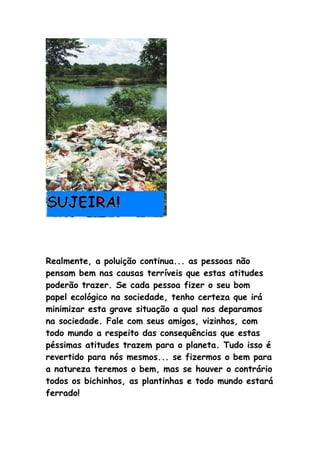 Realmente, a poluição continua... as pessoas não
pensam bem nas causas terríveis que estas atitudes
poderão trazer. Se cada pessoa fizer o seu bom
papel ecológico na sociedade, tenho certeza que irá
minimizar esta grave situação a qual nos deparamos
na sociedade. Fale com seus amigos, vizinhos, com
todo mundo a respeito das consequências que estas
péssimas atitudes trazem para o planeta. Tudo isso é
revertido para nós mesmos... se fizermos o bem para
a natureza teremos o bem, mas se houver o contrário
todos os bichinhos, as plantinhas e todo mundo estará
ferrado!
 