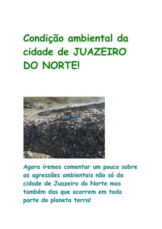 Condição ambiental da
cidade de JUAZEIRO
DO NORTE!




Agora iremos comentar um pouco sobre
as agressões ambientais não só da
cidade de Juazeiro do Norte mas
também das que ocorrem em toda
parte do planeta terra!
 