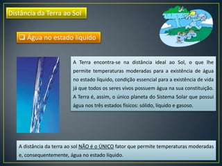 Distância da Terra ao Sol
A Terra encontra-se na distância ideal ao Sol, o que lhe
permite temperaturas moderadas para a existência de água
no estado líquido, condição essencial para a existência de vida
já que todos os seres vivos possuem água na sua constituição.
A Terra é, assim, o único planeta do Sistema Solar que possui
água nos três estados físicos: sólido, líquido e gasoso.
 Água no estado líquido
A distância da terra ao sol NÃO é o ÚNICO fator que permite temperaturas moderadas
e, consequentemente, água no estado líquido.
 