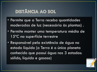 • Permite que a Terra receba quantidades
moderadas de luz (necessária às plantas) .
• Permite manter uma temperatura média de
15ºC na superfície terrestre
• Responsável pela existência de água no
estado líquido (a Terra é o único planeta
conhecido que possui água nos 3 estados:
sólido, líquido e gasoso)
 