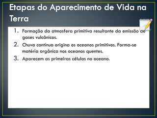1. Formação da atmosfera primitiva resultante da emissão de
gases vulcânicos.
2. Chuva contínua origina os oceanos primitivos. Forma-se
matéria orgânica nos oceanos quentes.
3. Aparecem as primeiras células no oceano.
 