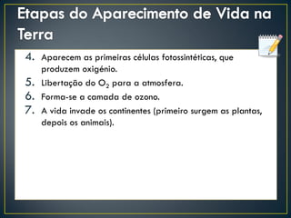 4. Aparecem as primeiras células fotossintéticas, que
produzem oxigénio.
5. Libertação do O2 para a atmosfera.
6. Forma-se a camada de ozono.
7. A vida invade os continentes (primeiro surgem as plantas,
depois os animais).
 