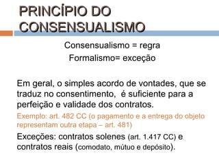 PRINCÍPIO DO
CONSENSUALISMO
Consensualismo = regra
Formalismo= exceção
Em geral, o simples acordo de vontades, que se
traduz no consentimento, é suficiente para a
perfeição e validade dos contratos.
Exemplo: art. 482 CC (o pagamento e a entrega do objeto
representam outra etapa – art. 481)

Exceções: contratos solenes (art. 1.417 CC) e
contratos reais (comodato, mútuo e depósito).

 