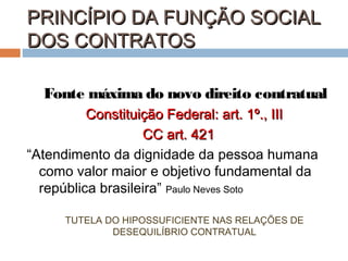 PRINCÍPIO DA FUNÇÃO SOCIAL
DOS CONTRATOS
Fonte máxima do novo direito contratual
Constituição Federal: art. 1º., III
CC art. 421
“Atendimento da dignidade da pessoa humana
como valor maior e objetivo fundamental da
república brasileira” Paulo Neves Soto
TUTELA DO HIPOSSUFICIENTE NAS RELAÇÕES DE
DESEQUILÍBRIO CONTRATUAL

 