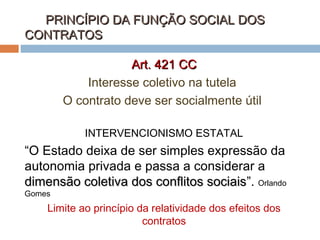 PRINCÍPIO DA FUNÇÃO SOCIAL DOS
CONTRATOS
Art. 421 CC
Interesse coletivo na tutela
O contrato deve ser socialmente útil
INTERVENCIONISMO ESTATAL

“O Estado deixa de ser simples expressão da
autonomia privada e passa a considerar a
dimensão coletiva dos conflitos sociais”. Orlando
sociais
Gomes

Limite ao princípio da relatividade dos efeitos dos
contratos

 
