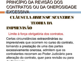 PRINCÍPIO DA REVISÃO DOS
CONTRATOS OU DA ONEROSIDADE
EXCESSIVA
CLÁUSULA R B S S
E US IC TANTIB
US
TEORIA DA
IMPREVISÃO
Limite à força obrigatória dos contratos.
Certas circunstâncias extraordinárias ou
imprevisíveis que ocorrem no curso do contrato,
contrato
tornando a prestação de uma das partes
excessivamente onerosa, admitem que os
onerosa
contratantes recorram ao Poder Judiciário para
alteração do contrato, quer para revisão ou para

 