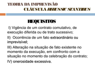 TEORIA DA IMPREVISÃO
CLÁUSULA R B S S
E US IC TANTIB
US

REQUISITOS
I) Vigência de um contrato comutativo, de
execução diferida ou de trato sucessivo;
II) Ocorrência de um fato extraordinário ou
imprevisível;
III) Alteração na situação de fato existente no
momento da execução, em confronto com a
situação no momento da celebração do contrato;
IV) onerosidade excessiva.

 