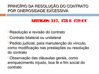 PRINCÍPIO DA RESOLUÇÃO DO CONTRATO
POR ONEROSIDADE EXCESSIVA

ARTIGOS 317, 478 E 479 CC
Resolução e revisão do contrato
Contrato bilateral ou unilateral
Pedido judicial, para manutenção do vínculo,
como modificação nas prestações ou resolução
do contrato
Observação das cláusulas gerais, como
enriquecimento injusto, boa fé e fim social do
contrato


 