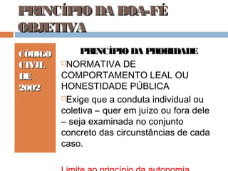 PRINCÍPIO DA BOA-FÉ
OBJETIVA
CÓDIGO

CIVIL
DE
2002

PRINCÍPIO DA PROBIDADE
NORMATIVA DE
COMPORTAMENTO LEAL OU
HONESTIDADE PÚBLICA
Exige que a conduta individual ou
coletiva – quer em juízo ou fora dele
– seja examinada no conjunto
concreto das circunstâncias de cada
caso.

 