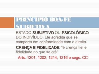 PRINCÍPIO BOA-FÉ
SUBJETIVA

ESTADO SUBJETIVO OU PSICOLÓGICO
DO INDIVÍDUO. Ele acredita que se
comporta em conformidade com o direito.
CRENÇA E FIDELIDADE: “é crença fiel e
FIDELIDADE
fidelidade no que se crê”
Arts. 1201, 1202, 1214, 1216 e segs. CC

 