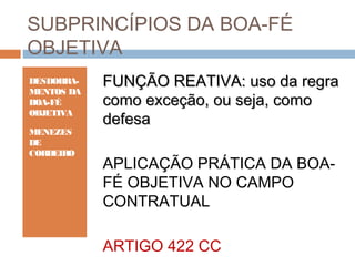 SUBPRINCÍPIOS DA BOA-FÉ
OBJETIVA
DESDOBRAMENTOS DA
BOA-FÉ
OBJETIVA
MENEZES
DE
CORDEIRO

FUNÇÃO REATIVA: uso da regra
como exceção, ou seja, como
defesa
APLICAÇÃO PRÁTICA DA BOAFÉ OBJETIVA NO CAMPO
CONTRATUAL
ARTIGO 422 CC

 