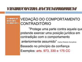 VE ECONTR F
NIR
A ACTUMP OP IUM
R R
SUBPRINCÍP
IO DA BOAFÉ OBJETIVA

VEDAÇÃO DO COMPORTAMENTO
CONTRADITÓRIO
“Protege uma parte contra aquela que
pretende exercer uma posição jurídica em
contradição com o comportamento
anteriormente assumido” Carlos Roberto Gonçalves
Baseado no princípio da confiança
Exemplos: arts. 973, 330 e 175 CC

 