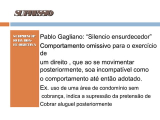 S R S IO
UP E S
SUBPRINCÍP
IO DA BOAFÉ OBJETIVA

Pablo Gagliano: “Silencio ensurdecedor”
Comportamento omissivo para o exercício
de
um direito , que ao se movimentar
posteriormente, soa incompatível como
o comportamento até então adotado.
Ex. uso de uma área de condomínio sem
cobrança, indica a supressão da pretensão de
Cobrar aluguel posteriormente

 