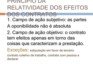 PRINCÍPIO DA
RELATIVIDADE DOS EFEITOS
DOS CONTRATOS
1. Campo de ação subjetivo: as partes
A oponibilidade não é absoluta
2. Campo de ação objetivo: o contrato
tem efeitos apenas em torno das
coisas que caracterizam a prestação.
Exceções: estipulação em favor de terceiro
contrato coletivo de trabalho, contrato com pessoa a
declarar

 