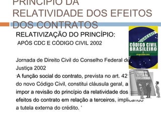PRINCÍPIO DA
RELATIVIDADE DOS EFEITOS
DOS CONTRATOS
RELATIVIZAÇÃO DO PRINCÍPIO:
APÓS CDC E CÓDIGO CIVIL 2002
Jornada de Direito Civil do Conselho Federal de
Justiça 2002
‘A função social do contrato, prevista no art. 421
do novo Código Civil, constitui cláusula geral, a
impor a revisão do princípio da relatividade dos
efeitos do contrato em relação a terceiros, implicando
terceiros
a tutela externa do crédito. ‘

 