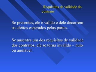 Requisitos de validade do
contrato

Se presentes, ele é válido e dele decorrem
os efeitos esperados pelas partes.
Se ausentes um dos requisitos de validade
dos contratos, ele se torna inválido – nulo
ou anulável.

 