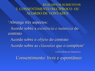 REQUISITOS SUBJETIVOS

3. CONSENTIMENTO RECÍPROCO OU
ACORDO DE VONTADES

‘Abrange três aspectos:
Acordo sobre a existência e natureza do
contrato
Acordo sobre o objeto do contrato
Acordo sobre as cláusulas que o compõem’
Carlos Roberto Gonçalves

Consentimento: livre e espontâneo

 