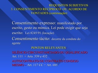 REQUISITOS SUBJETIVOS
3. CONSENTIMENTO RECÍPROCO OU ACORDO DE
VONTADES (continuação)

Consentimento expresso: manifestado por
escrito, gesto ou mímica. Lei pode exigir que seja
escrito: Lei 8245/91 (locação)

Consentimento tácito: decorre da conduta do
agente
PONTOS RELEVANTES:
SILÊNCIO CIRCUNSTANCIADO OU QUALIFICADO
Art. 111 + Arts. 539 e 432
AUTOCONTRATO OU CONTRATO CONSIGO
MESMO – Art. 117 CC + Art. 685

 
