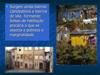 Surgem ainda bairros clandestinos e bairros de lata  formando bolsas de habitação precária a que se associa a pobreza e marginalidade 