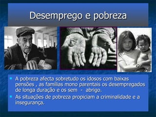 Desemprego e pobreza A pobreza afecta sobretudo os idosos com baixas pensões , as famílias mono parentais os desempregados de longa duração e os sem  -  abrigo. As situações de pobreza propiciam a criminalidade e a insegurança. 