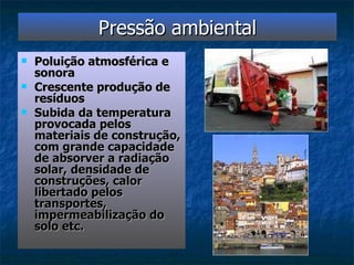 Pressão ambiental Poluição atmosférica e sonora Crescente produção de resíduos Subida da temperatura provocada pelos materiais de construção, com grande capacidade de absorver a radiação solar, densidade de construções, calor libertado pelos transportes, impermeabilização do solo etc. 