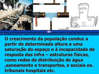 O crescimento da população conduz a  partir de determinada altura a uma saturação do espaço e à incapacidade de resposta das infra – estruturas físicas, como redes de distribuição de água ,saneamento e transportes, e sociais ex. tribunais hospitais etc. 