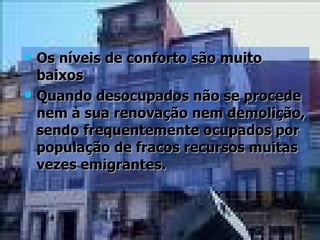 Os níveis de conforto são muito baixos Quando desocupados não se procede nem à sua renovação nem demolição, sendo frequentemente ocupados por população de fracos recursos muitas vezes emigrantes. 