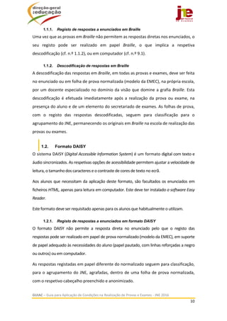  
GUIAC – Guia para Aplicação de Condições na Realização de Provas e Exames ‐ JNE 2016 
10 
 
1.1.1. Registo de respostas a enunciados em Braille
Uma vez que as provas em Braille não permitem as respostas diretas nos enunciados, o 
seu  registo  pode  ser  realizado  em  papel  Braille,  o  que  implica  a  respetiva 
descodificação (cf. n.º 1.1.2), ou em computador (cf. n.º 9.1). 
1.1.2. Descodificação de respostas em Braille
A descodificação das respostas em Braille, em todas as provas e exames, deve ser feita 
no enunciado ou em folha de prova normalizada (modelo da EMEC), na própria escola, 
por um docente especializado no domínio da visão que domine a grafia Braille. Esta 
descodificação  é  efetuada  imediatamente  após  a  realização  da  prova  ou  exame,  na 
presença do aluno e de um elemento do secretariado de exames. As folhas de prova, 
com  o  registo  das  respostas  descodificadas,  seguem  para  classificação  para  o 
agrupamento do JNE, permanecendo os originais em Braille na escola de realização das 
provas ou exames.  
1.2. Formato DAISY
O sistema DAISY (Digital Accessible Information System) é um formato digital com texto e 
áudio sincronizados. As respetivas opções de acessibilidade permitem ajustar a velocidade de 
leitura, o tamanho dos caracteres e o contraste de cores de texto no ecrã.  
Aos alunos que necessitam da aplicação deste formato, são facultados os enunciados em 
ficheiros HTML, apenas para leitura em computador. Este deve ter instalado o software Easy 
Reader.  
Este formato deve ser requisitado apenas para os alunos que habitualmente o utilizam.  
1.2.1. Registo de respostas a enunciados em formato DAISY
O  formato  DAISY  não  permite  a  resposta  direta  no  enunciado  pelo  que  o  registo  das 
respostas pode ser realizado em papel de prova normalizado (modelo da EMEC), em suporte 
de papel adequado às necessidades do aluno (papel pautado, com linhas reforçadas a negro 
ou outros) ou em computador. 
As respostas registadas em papel diferente do normalizado seguem para classificação, 
para o agrupamento do JNE, agrafadas, dentro de uma folha de prova normalizada, 
com o respetivo cabeçalho preenchido e anonimizado. 
 