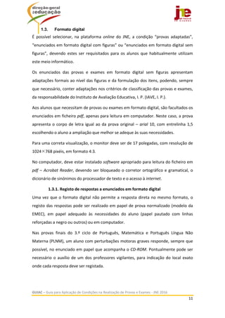 
GUIAC – Guia para Aplicação de Condições na Realização de Provas e Exames ‐ JNE 2016 
11 
 
1.3. Formato digital
É  possível  selecionar,  na  plataforma  online  do  JNE,  a  condição  “provas  adaptadas”, 
“enunciados em formato digital com figuras” ou “enunciados em formato digital sem 
figuras”,  devendo  estes  ser  requisitados  para  os  alunos  que  habitualmente  utilizam 
este meio informático.  
Os  enunciados  das  provas  e  exames  em  formato  digital  sem  figuras  apresentam 
adaptações formais ao nível das figuras e da formulação dos itens, podendo, sempre 
que necessário, conter adaptações nos critérios de classificação das provas e exames, 
da responsabilidade do Instituto de Avaliação Educativa, I. P. (IAVE, I. P.). 
Aos alunos que necessitam de provas ou exames em formato digital, são facultados os 
enunciados em ficheiro pdf, apenas para leitura em computador. Neste caso, a prova 
apresenta o corpo de letra igual ao da prova original – arial 10, com entrelinha 1,5 
escolhendo o aluno a ampliação que melhor se adeque às suas necessidades.  
Para uma correta visualização, o monitor deve ser de 17 polegadas, com resolução de 
1024768 pixéis, em formato 4:3.  
No computador, deve estar instalado software apropriado para leitura do ficheiro em 
pdf – Acrobat Reader, devendo ser bloqueado o corretor ortográfico e gramatical, o 
dicionário de sinónimos do processador de texto e o acesso à internet.  
1.3.1. Registo de respostas a enunciados em formato digital  
Uma vez que o formato digital não permite a resposta direta no mesmo formato, o 
registo das respostas pode ser realizado em papel de prova normalizado (modelo da 
EMEC),  em  papel  adequado  às  necessidades  do  aluno  (papel  pautado  com  linhas 
reforçadas a negro ou outros) ou em computador. 
Nas  provas  finais  do  3.º  ciclo  de  Português,  Matemática  e  Português  Língua  Não 
Materna (PLNM), um aluno com perturbações motoras graves responde, sempre que 
possível, no enunciado em papel que acompanha o CD‐ROM. Pontualmente pode ser 
necessário o auxílio de um dos professores vigilantes, para indicação do local exato 
onde cada resposta deve ser registada. 
 