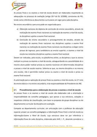  
GUIAC – Guia para Aplicação de Condições na Realização de Provas e Exames ‐ JNE 2016 
13 
 
As provas finais e os exames a nível de escola devem ser elaborados respeitando as 
adequações no processo de avaliação (artigo 20.º do DL 3/2008), constantes do PEI, 
tendo como referência os documentos curriculares em vigor para cada disciplina.  
No ensino secundário o percurso pode ser organizado para: 
a) Obtenção exclusiva do diploma de conclusão do ensino secundário, através da 
realização de exames finais nacionais ou realização de exames a nível de escola, 
às disciplinas sujeitas a exame final nacional. 
b) Conclusão  do  ensino  secundário  e  prosseguimento  de  estudos,  através  da 
realização  de  exames  finais  nacionais  nas  disciplinas  sujeitas  a  exame  final 
nacional, ou realização de exames finais nacionais nas disciplinas a eleger como 
provas de ingresso, para candidatura ao ensino superior, e exames a nível de 
escola nas restantes disciplinas sujeitas a exame final nacional. 
Devem ser indicadas, pela escola, na plataforma online, as disciplinas a que os alunos 
realizam as provas ou exames a nível de escola, salvaguardando‐se a possibilidade de o 
mesmo aluno poder realizar provas ou exames nacionais em determinadas disciplinas 
e provas a nível de escola noutras. Salienta‐se que, na mesma disciplina e no mesmo 
ano  escolar,  não  é  permitido  realizar  prova  ou  exame  a  nível  de  escola  e  prova  ou 
exame final nacional. 
A autorização para a aplicação de provas finais ou exames a nível de escola, no 3.º ciclo 
do ensino básico e no ensino secundário, é da responsabilidade do Presidente do JNE. 
2.1. Procedimentos para a elaboração de provas e exames a nível de escola
As  provas  finais  e  os  exames  a  nível  de  escola  são  elaborados  sob  a  orientação  e 
responsabilidade  do  conselho  pedagógico,  que  aprova  a  sua  estrutura,  cotações  e 
respetivos critérios de classificação, com base na proposta do grupo disciplinar ou do 
departamento curricular da disciplina em avaliação. 
Compete  ao  departamento  curricular,  em  articulação  com  o  professor  de  educação 
especial, propor ao conselho pedagógico a Informação‐Prova Final a nível de escola ou 
Informação‐Exame  a  Nível  de  Escola,  cuja  estrutura  deve  ter  por  referência  a 
Informação‐Prova de cada disciplina, elaborada pelo IAVE, I. P., devendo considerar o 
 