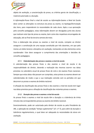  
GUIAC – Guia para Aplicação de Condições na Realização de Provas e Exames ‐ JNE 2016 
14 
 
objeto de avaliação, a caracterização da prova, os critérios gerais de classificação, o 
material autorizado e a duração. 
A  Informação‐Prova  Final  a  nível  de  escola  ou  Informação‐Exame  a  Nível  de  Escola 
deve conter as alterações na estrutura da prova ou exame, na tipologia/formulação 
dos  itens,  para  responderem  às  necessidades  de  cada  aluno.  Após  a  sua  aprovação 
pelo conselho pedagógico, estas Informações devem ser divulgadas junto dos alunos 
que realizam este tipo de prova ou exame, bem como dos respetivos encarregados de 
educação, até ao final da terceira semana de maio. 
Para  a  elaboração  das  provas  ou  exames  a  nível  de  escola,  compete  ao  diretor 
assegurar a constituição de uma equipa constituída por três docentes, em que pelo 
menos um deles lecione a disciplina em avaliação, nomeando um dos elementos como 
coordenador.  Este  deve  assegurar  o  cumprimento  das  orientações  e  decisões  do 
conselho pedagógico. 
2.1.1. Calendarização das provas e exames a nível de escola
A  calendarização  das  provas  finais  e  dos  exames  a  nível  de  escola  é  da 
responsabilidade  do  diretor,  devendo  a  realização  das  mesmas  ocorrer  nas  datas 
previstas no calendário anual de provas finais de ciclo e de exames finais nacionais. 
Sempre que estas datas não possam ser cumpridas, estas provas ou exames devem ser 
calendarizadas  de  modo  a  que  a  sua  realização  coincida  com  os  períodos  em  que 
decorrem as provas e exames de âmbito nacional. 
A afixação da classificação das provas finais e dos exames a nível de escola tem lugar 
nas datas previstas para a afixação da classificação das restantes provas e exames.  
2.1.2. Duração das provas e exames a nível de escola
As  provas  finais  e  exames  a  nível  de  escola  têm  a  duração  e  a  tolerância  de  trinta 
minutos das correspondentes provas ou exames de âmbito nacional.  
Excecionalmente,  pode  ser  autorizada  pelo  diretor  de  escola  ou  pelo  Presidente  do 
JNE, a aplicação da condição “tempo suplementar” (cf. n.º 7), para além da duração e 
tolerância  regulamentares,  o  qual  deve  ser  adequado  às  necessidades  do  aluno  em 
avaliação. 
 