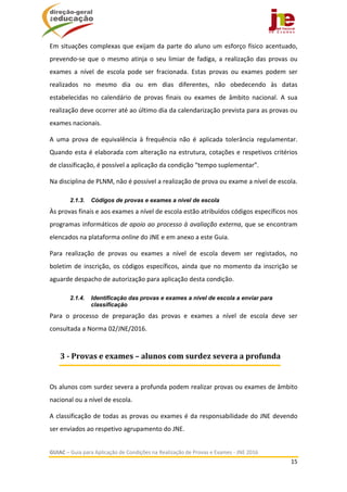  
GUIAC – Guia para Aplicação de Condições na Realização de Provas e Exames ‐ JNE 2016 
15 
 
Em situações complexas que exijam da parte do aluno um esforço físico acentuado, 
prevendo‐se que o mesmo atinja o seu limiar de fadiga, a realização das provas ou 
exames  a  nível  de  escola  pode  ser  fracionada.  Estas  provas  ou  exames  podem  ser 
realizados  no  mesmo  dia  ou  em  dias  diferentes,  não  obedecendo  às  datas 
estabelecidas  no  calendário  de  provas  finais  ou  exames  de  âmbito  nacional.  A  sua 
realização deve ocorrer até ao último dia da calendarização prevista para as provas ou 
exames nacionais. 
A  uma  prova  de  equivalência  à  frequência  não  é  aplicada  tolerância  regulamentar. 
Quando esta é elaborada com alteração na estrutura, cotações e respetivos critérios 
de classificação, é possível a aplicação da condição “tempo suplementar”. 
Na disciplina de PLNM, não é possível a realização de prova ou exame a nível de escola. 
2.1.3. Códigos de provas e exames a nível de escola
Às provas finais e aos exames a nível de escola estão atribuídos códigos específicos nos 
programas informáticos de apoio ao processo à avaliação externa, que se encontram 
elencados na plataforma online do JNE e em anexo a este Guia. 
Para  realização  de  provas  ou  exames  a  nível  de  escola  devem  ser  registados,  no 
boletim de inscrição, os códigos específicos, ainda que no momento da inscrição se 
aguarde despacho de autorização para aplicação desta condição. 
2.1.4. Identificação das provas e exames a nível de escola a enviar para
classificação
Para  o  processo  de  preparação  das  provas  e  exames  a  nível  de  escola  deve  ser 
consultada a Norma 02/JNE/2016. 
 
Os alunos com surdez severa a profunda podem realizar provas ou exames de âmbito 
nacional ou a nível de escola. 
A classificação de todas as provas ou exames é da responsabilidade do JNE devendo 
ser enviados ao respetivo agrupamento do JNE. 
3	‐	Provas	e	exames	–	alunos	com	surdez	severa	a	profunda
 