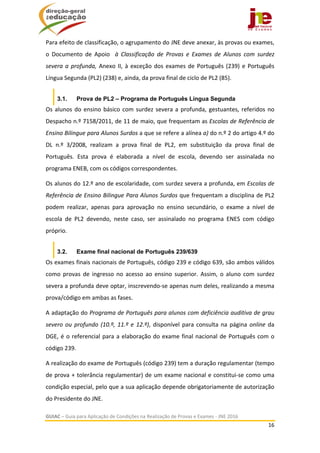  
GUIAC – Guia para Aplicação de Condições na Realização de Provas e Exames ‐ JNE 2016 
16 
 
Para efeito de classificação, o agrupamento do JNE deve anexar, às provas ou exames, 
o  Documento  de  Apoio    à  Classificação  de  Provas  e  Exames  de  Alunos  com  surdez 
severa a profunda, Anexo II, à exceção dos exames de Português (239) e Português 
Língua Segunda (PL2) (238) e, ainda, da prova final de ciclo de PL2 (85). 
3.1. Prova de PL2 – Programa de Português Língua Segunda
Os alunos do ensino básico com surdez severa a profunda, gestuantes, referidos no 
Despacho n.º 7158/2011, de 11 de maio, que frequentam as Escolas de Referência de 
Ensino Bilingue para Alunos Surdos a que se refere a alínea a) do n.º 2 do artigo 4.º do 
DL  n.º  3/2008,  realizam  a  prova  final  de  PL2,  em  substituição  da  prova  final  de 
Português.  Esta  prova  é  elaborada  a  nível  de  escola,  devendo  ser  assinalada  no 
programa ENEB, com os códigos correspondentes. 
Os alunos do 12.º ano de escolaridade, com surdez severa a profunda, em Escolas de 
Referência de Ensino Bilingue Para Alunos Surdos que frequentam a disciplina de PL2 
podem  realizar,  apenas  para  aprovação  no  ensino  secundário,  o  exame  a  nível  de 
escola  de  PL2  devendo,  neste  caso,  ser  assinalado  no  programa  ENES  com  código 
próprio.  
3.2. Exame final nacional de Português 239/639
Os exames finais nacionais de Português, código 239 e código 639, são ambos válidos 
como  provas  de  ingresso  no  acesso  ao  ensino  superior.  Assim,  o  aluno  com  surdez 
severa a profunda deve optar, inscrevendo‐se apenas num deles, realizando a mesma 
prova/código em ambas as fases. 
A adaptação do Programa de Português para alunos com deficiência auditiva de grau 
severo ou profundo (10.º, 11.º e 12.º), disponível para consulta na página online da 
DGE, é o referencial para a elaboração do exame final nacional de Português com o 
código 239.  
A realização do exame de Português (código 239) tem a duração regulamentar (tempo 
de prova + tolerância regulamentar) de um exame nacional e constitui‐se como uma 
condição especial, pelo que a sua aplicação depende obrigatoriamente de autorização 
do Presidente do JNE.  
 